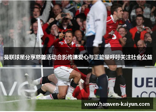 曼联球星分享慈善活动合影传递爱心与正能量呼吁关注社会公益 曼联球星分享慈善活动合影传递爱心与正能量呼吁关注社会公益