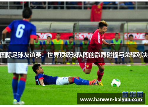 国际足球友谊赛:世界顶级球队间的激烈碰撞与荣耀对决 国际足球友谊赛:世界顶级球队间的激烈碰撞与荣耀对决