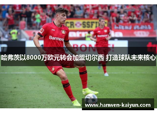 哈弗茨以8000万欧元转会加盟切尔西 打造球队未来核心 哈弗茨以8000万欧元转会加盟切尔西 打造球队未来核心
