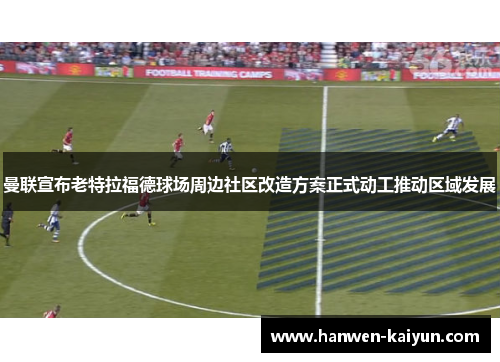 曼联宣布老特拉福德球场周边社区改造方案正式动工推动区域发展